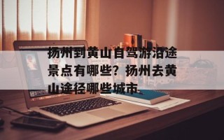 扬州到黄山自驾游沿途景点有哪些？扬州去黄山途径哪些城市