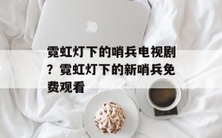 霓虹灯下的哨兵电视剧？霓虹灯下的新哨兵免费观看