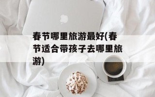 春节哪里旅游最好(春节适合带孩子去哪里旅游)