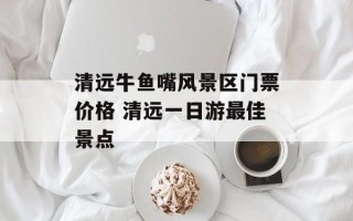 清远牛鱼嘴风景区门票价格 清远一日游最佳景点