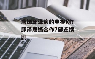 唐嫣邱泽演的电视剧？邱泽唐嫣合作7部连续剧