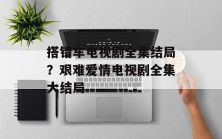 搭错车电视剧全集结局？艰难爱情电视剧全集大结局