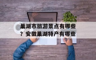 巢湖市旅游景点有哪些？安徽巢湖特产有哪些