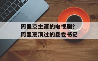 周里京主演的电视剧？周里京演过的县委书记