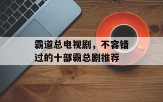 霸道总电视剧，不容错过的十部霸总剧推荐