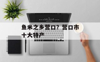 鱼米之乡营口？营口市十大特产