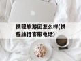 携程旅游团怎么样(携程旅行客服电话)