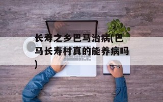 长寿之乡巴马治病(巴马长寿村真的能养病吗)
