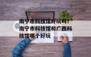南宁市科技馆好玩吗？南宁市科技馆和广西科技馆哪个好玩