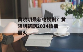 黄晓明最新电视剧？黄晓明新剧2024热播最火