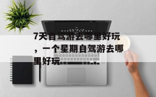 7天自驾游去哪里好玩，一个星期自驾游去哪里好玩