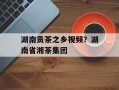 湖南贡茶之乡视频？湖南省湘茶集团