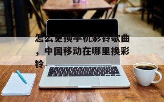 怎么更换手机彩铃歌曲，中国移动在哪里换彩铃