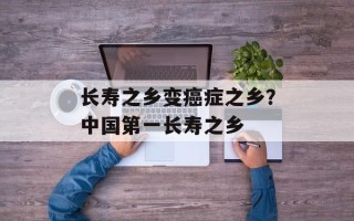 长寿之乡变癌症之乡？中国第一长寿之乡