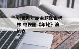电视剧年轮主题歌白桦林 电视剧《年轮》演员表