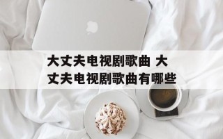 大丈夫电视剧歌曲 大丈夫电视剧歌曲有哪些