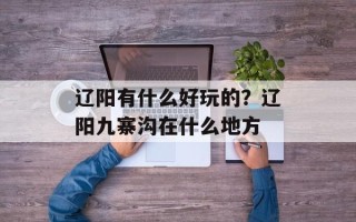 辽阳有什么好玩的？辽阳九寨沟在什么地方