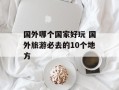 国外哪个国家好玩 国外旅游必去的10个地方