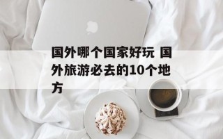 国外哪个国家好玩 国外旅游必去的10个地方
