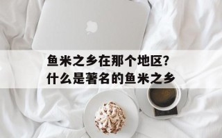 鱼米之乡在那个地区？什么是著名的鱼米之乡