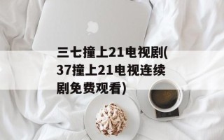 三七撞上21电视剧(37撞上21电视连续剧免费观看)