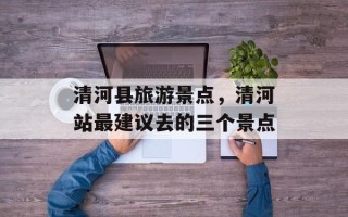 清河县旅游景点，清河站最建议去的三个景点