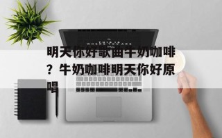 明天你好歌曲牛奶咖啡？牛奶咖啡明天你好原唱