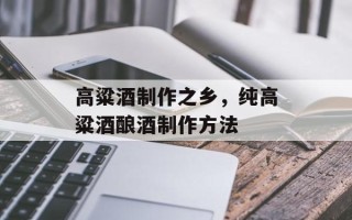 高粱酒制作之乡，纯高粱酒酿酒制作方法