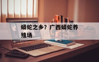 蟒蛇之乡？广西蟒蛇养殖场