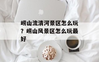 崂山流清河景区怎么玩？崂山风景区怎么玩最好