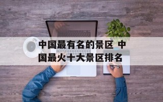中国最有名的景区 中国最火十大景区排名