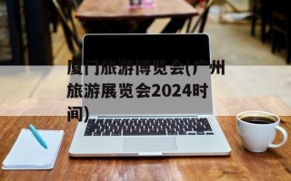 厦门旅游博览会(广州旅游展览会2024时间)