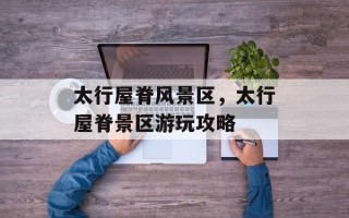 太行屋脊风景区，太行屋脊景区游玩攻略