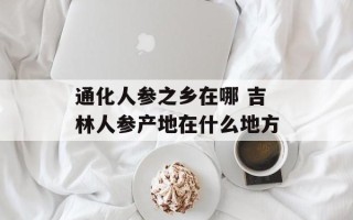 通化人参之乡在哪 吉林人参产地在什么地方