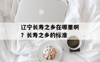 辽宁长寿之乡在哪里啊？长寿之乡的标准