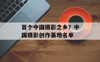 首个中国摄影之乡？中国摄影创作基地名单