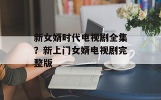 新女婿时代电视剧全集？新上门女婿电视剧完整版