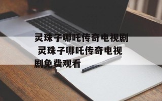 灵珠子哪吒传奇电视剧 灵珠子哪吒传奇电视剧免费观看