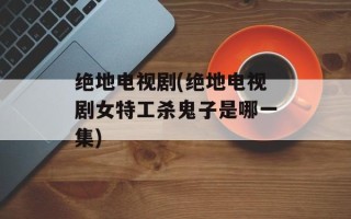 绝地电视剧(绝地电视剧女特工杀鬼子是哪一集)