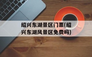 绍兴东湖景区门票(绍兴东湖风景区免费吗)