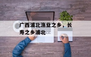 广西浦北渔业之乡，长寿之乡浦北