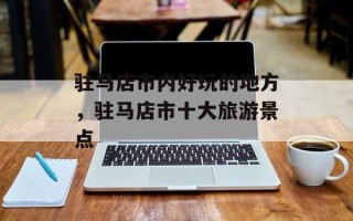 驻马店市内好玩的地方，驻马店市十大旅游景点