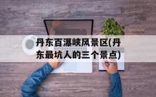 丹东百瀑峡风景区(丹东最坑人的三个景点)