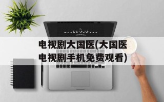 电视剧大国医(大国医电视剧手机免费观看)