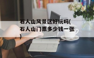 石人山风景区好玩吗(石人山门票多少钱一张)