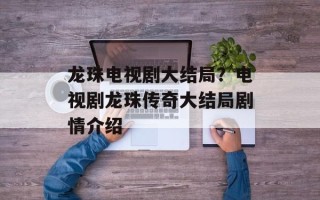 龙珠电视剧大结局？电视剧龙珠传奇大结局剧情介绍