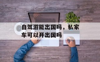 自驾游能出国吗，私家车可以开出国吗