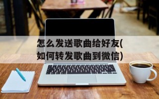 怎么发送歌曲给好友(如何转发歌曲到微信)