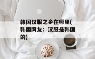 韩国汉服之乡在哪里(韩国网友：汉服是韩国的)