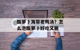 酸萝卜海带老鸭汤？怎么泡酸萝卜好吃又脆